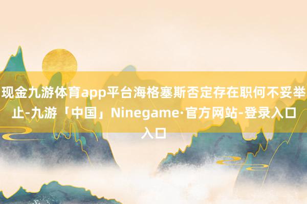 现金九游体育app平台海格塞斯否定存在职何不妥举止-九游「中国」Ninegame·官方网站-登录入口