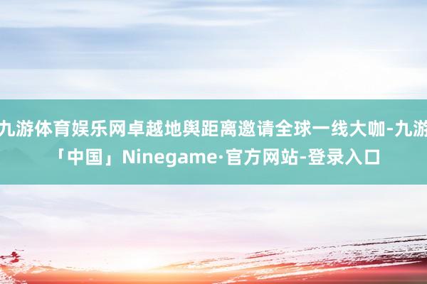 九游体育娱乐网卓越地舆距离邀请全球一线大咖-九游「中国」Ninegame·官方网站-登录入口