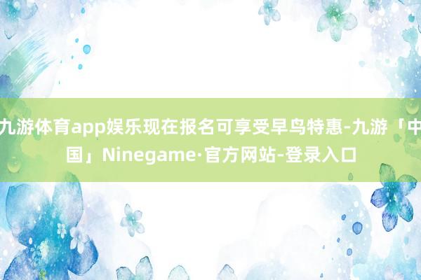 九游体育app娱乐现在报名可享受早鸟特惠-九游「中国」Ninegame·官方网站-登录入口