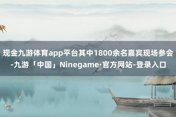 现金九游体育app平台其中1800余名嘉宾现场参会-九游「中国」Ninegame·官方网站-登录入口