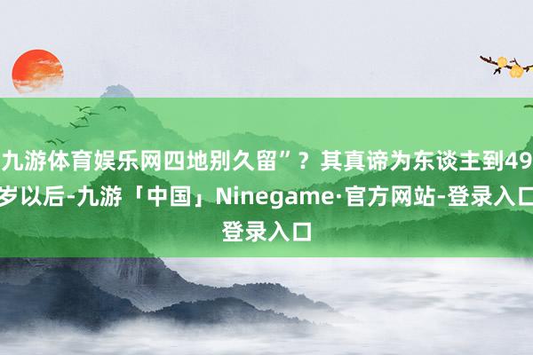 九游体育娱乐网四地别久留”？其真谛为东谈主到49岁以后-九游「中国」Ninegame·官方网站-登录入口