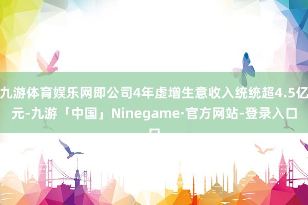 九游体育娱乐网即公司4年虚增生意收入统统超4.5亿元-九游「中国」Ninegame·官方网站-登录入口