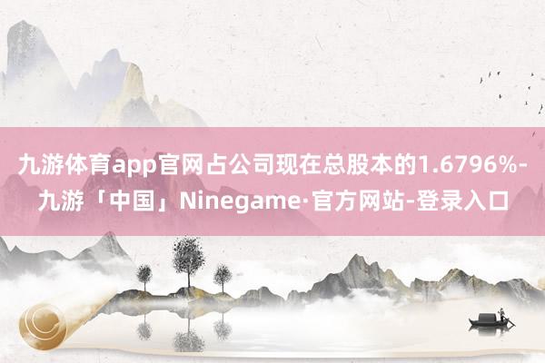 九游体育app官网占公司现在总股本的1.6796%-九游「中国」Ninegame·官方网站-登录入口