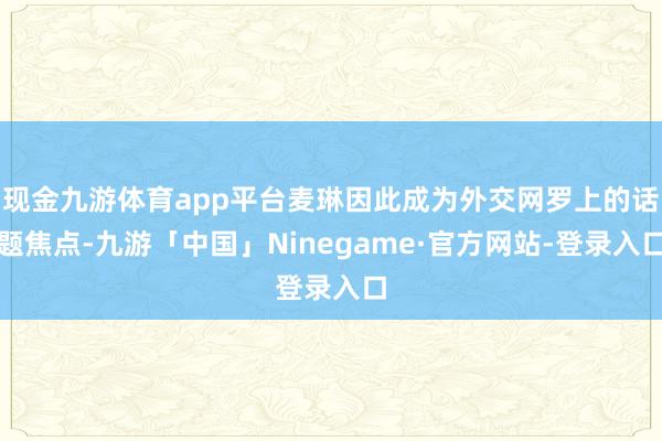 现金九游体育app平台麦琳因此成为外交网罗上的话题焦点-九游「中国」Ninegame·官方网站-登录入口