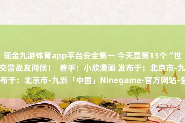 现金九游体育app平台安全第一 今天是第13个“世界交通安全日” 向诸君交警战友问候！  着手：小欣漫画 发布于：北京市-九游「中国」Ninegame·官方网站-登录入口