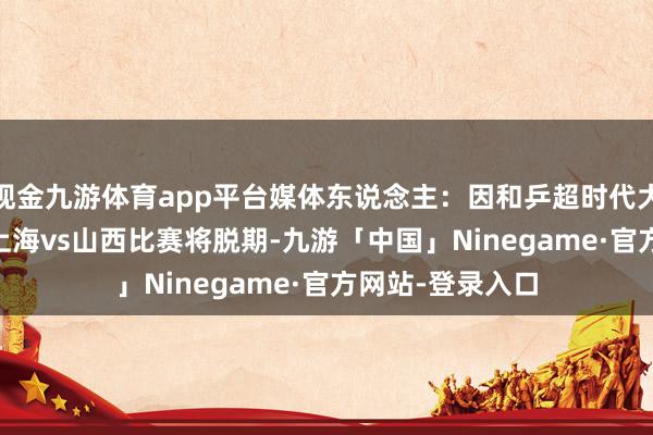 现金九游体育app平台媒体东说念主：因和乒超时代大意，CBA25轮上海vs山西比赛将脱期-九游「中国」Ninegame·官方网站-登录入口