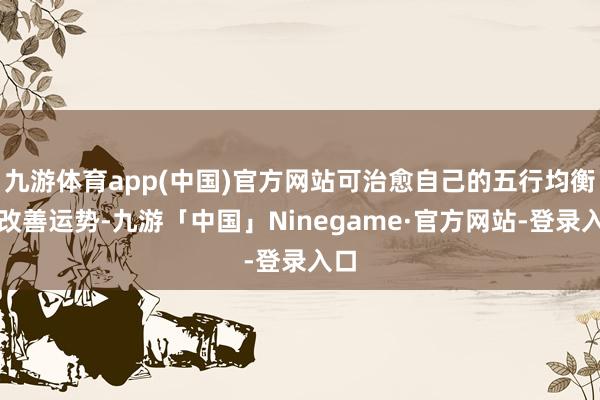 九游体育app(中国)官方网站可治愈自己的五行均衡来改善运势-九游「中国」Ninegame·官方网站-登录入口