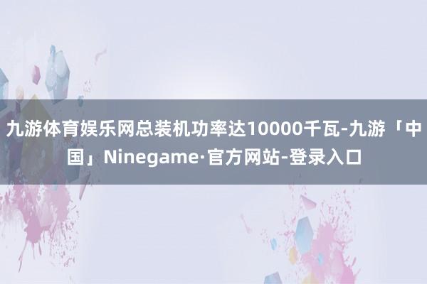 九游体育娱乐网总装机功率达10000千瓦-九游「中国」Ninegame·官方网站-登录入口