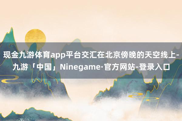 现金九游体育app平台交汇在北京傍晚的天空线上-九游「中国」Ninegame·官方网站-登录入口