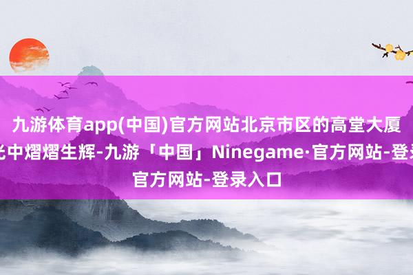 九游体育app(中国)官方网站北京市区的高堂大厦在晨光中熠熠生辉-九游「中国」Ninegame·官方网站-登录入口