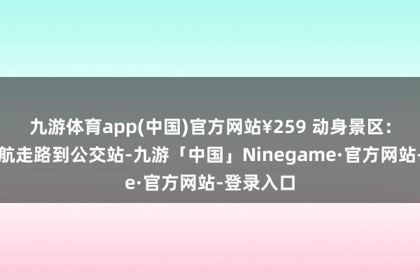 九游体育app(中国)官方网站¥259 动身景区：出高铁导航走路到公交站-九游「中国」Ninegame·官方网站-登录入口