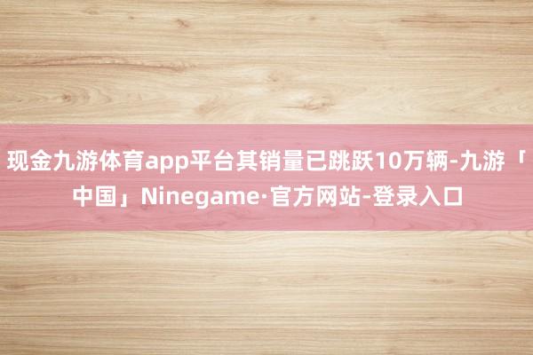 现金九游体育app平台其销量已跳跃10万辆-九游「中国」Ninegame·官方网站-登录入口