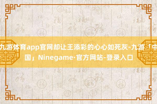 九游体育app官网却让王添彩的心心如死灰-九游「中国」Ninegame·官方网站-登录入口