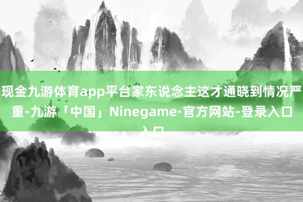 现金九游体育app平台家东说念主这才通晓到情况严重-九游「中国」Ninegame·官方网站-登录入口