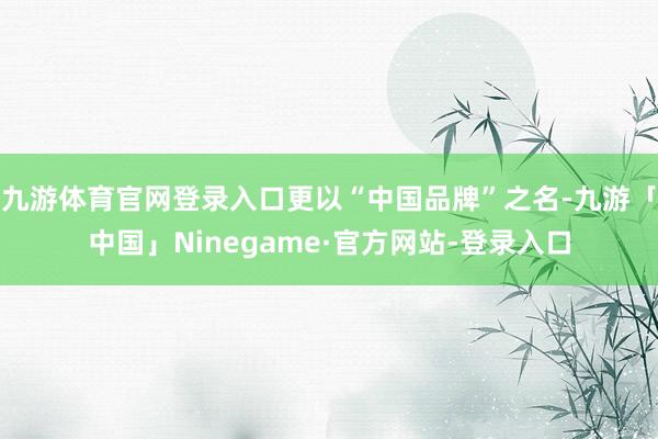 九游体育官网登录入口更以“中国品牌”之名-九游「中国」Ninegame·官方网站-登录入口