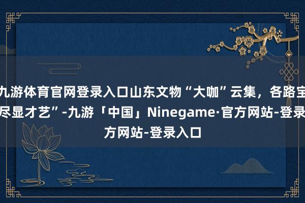 九游体育官网登录入口山东文物“大咖”云集，各路宝贝“尽显才艺”-九游「中国」Ninegame·官方网站-登录入口