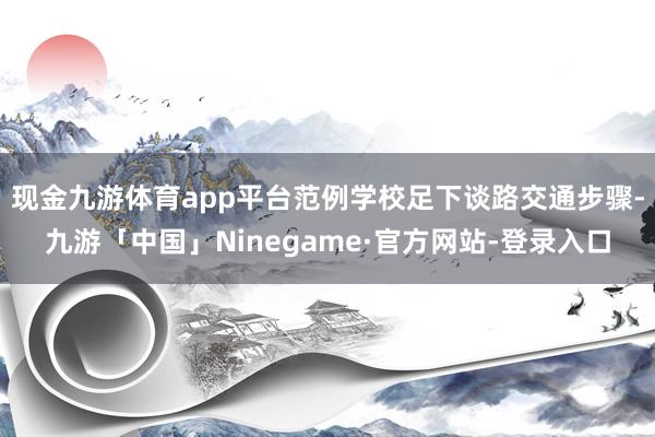 现金九游体育app平台范例学校足下谈路交通步骤-九游「中国」Ninegame·官方网站-登录入口