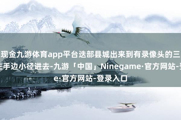 现金九游体育app平台迭部县城出来到有录像头的三叉路口左手边小径进去-九游「中国」Ninegame·官方网站-登录入口