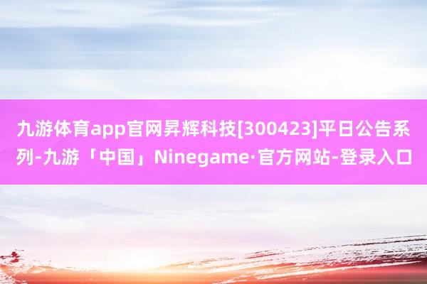 九游体育app官网昇辉科技[300423]平日公告系列-九游「中国」Ninegame·官方网站-登录入口