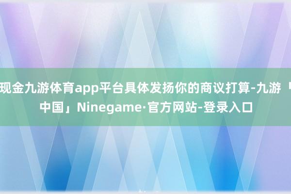 现金九游体育app平台具体发扬你的商议打算-九游「中国」Ninegame·官方网站-登录入口