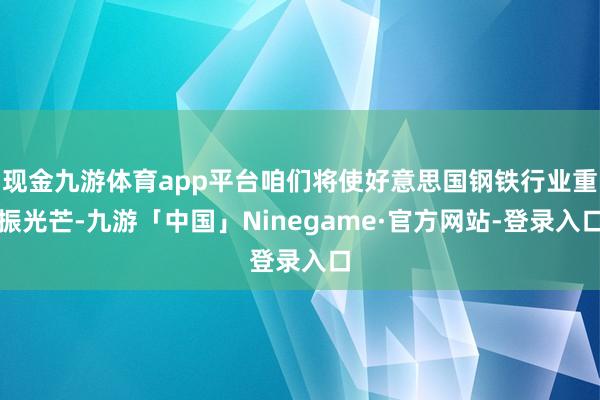 现金九游体育app平台咱们将使好意思国钢铁行业重振光芒-九游「中国」Ninegame·官方网站-登录入口