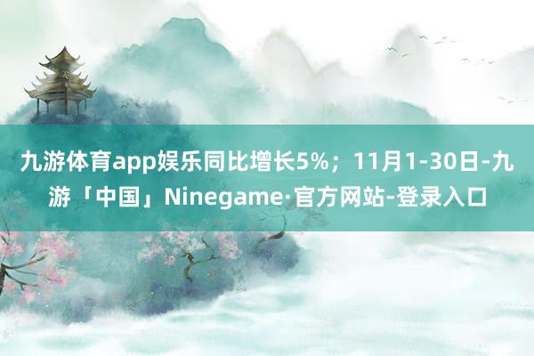 九游体育app娱乐同比增长5%；11月1-30日-九游「中国」Ninegame·官方网站-登录入口