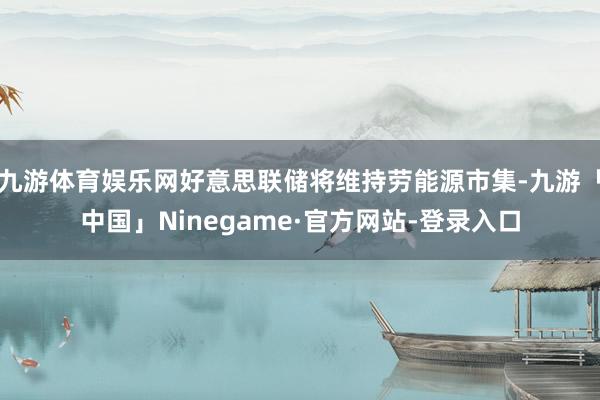 九游体育娱乐网好意思联储将维持劳能源市集-九游「中国」Ninegame·官方网站-登录入口