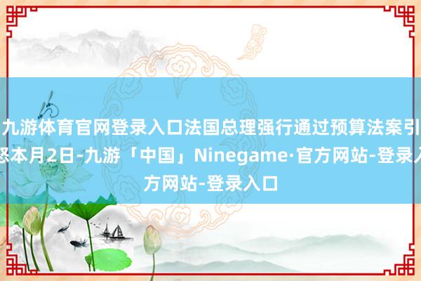 九游体育官网登录入口　　法国总理强行通过预算法案引动怒　　本月2日-九游「中国」Ninegame·官方网站-登录入口