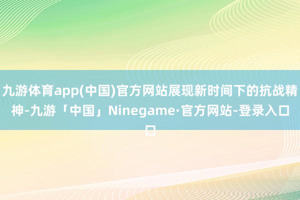 九游体育app(中国)官方网站展现新时间下的抗战精神-九游「中国」Ninegame·官方网站-登录入口