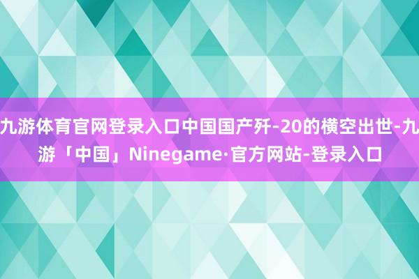 九游体育官网登录入口中国国产歼-20的横空出世-九游「中国」Ninegame·官方网站-登录入口