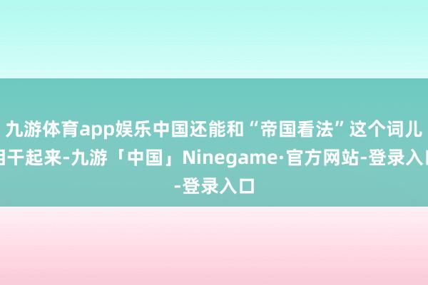 九游体育app娱乐中国还能和“帝国看法”这个词儿相干起来-九游「中国」Ninegame·官方网站-登录入口