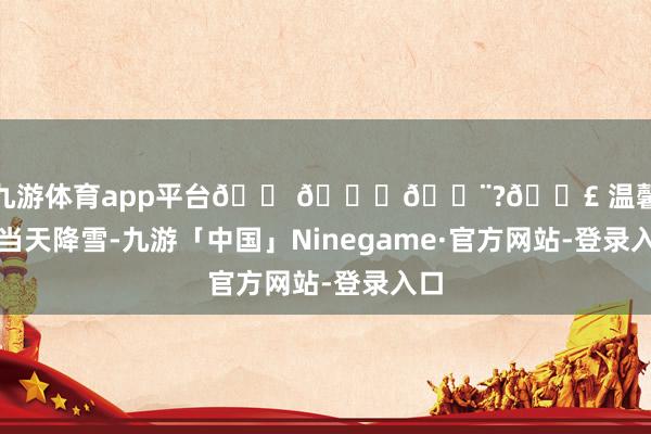 现金九游体育app平台🏠💖🌨?👣 温馨领导：当天降雪-九游「中国」Ninegame·官方网站-登录入口