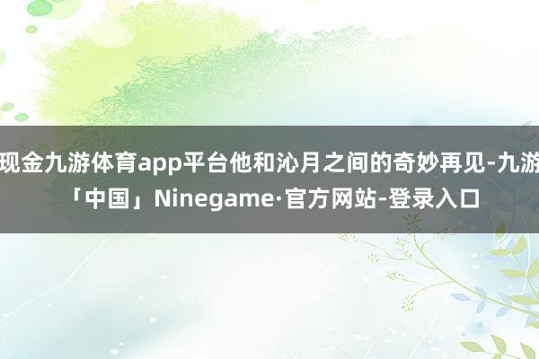 现金九游体育app平台他和沁月之间的奇妙再见-九游「中国」Ninegame·官方网站-登录入口