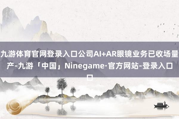 九游体育官网登录入口公司AI+AR眼镜业务已收场量产-九游「中国」Ninegame·官方网站-登录入口