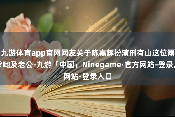 九游体育app官网网友关于陈嘉辉扮演刑有山这位溺职爹哋及老公-九游「中国」Ninegame·官方网站-登录入口