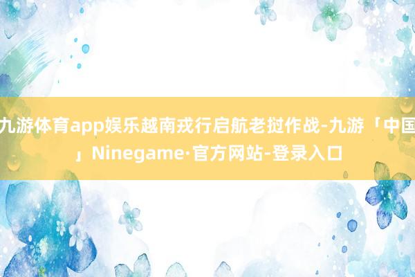 九游体育app娱乐越南戎行启航老挝作战-九游「中国」Ninegame·官方网站-登录入口