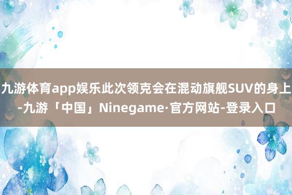 九游体育app娱乐此次领克会在混动旗舰SUV的身上-九游「中国」Ninegame·官方网站-登录入口