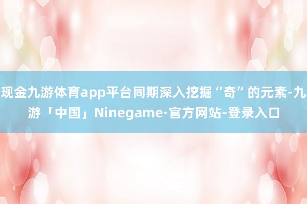 现金九游体育app平台同期深入挖掘“奇”的元素-九游「中国」Ninegame·官方网站-登录入口