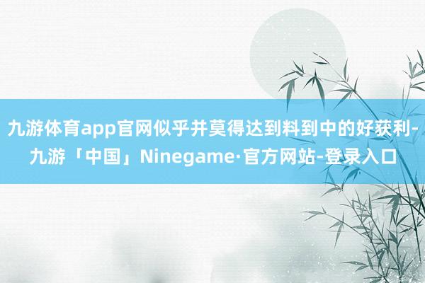 九游体育app官网似乎并莫得达到料到中的好获利-九游「中国」Ninegame·官方网站-登录入口