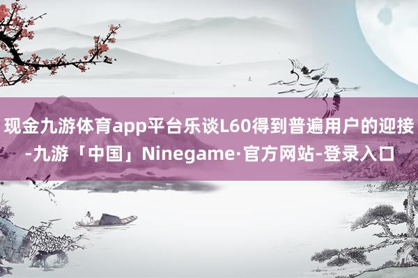 现金九游体育app平台乐谈L60得到普遍用户的迎接-九游「中国」Ninegame·官方网站-登录入口