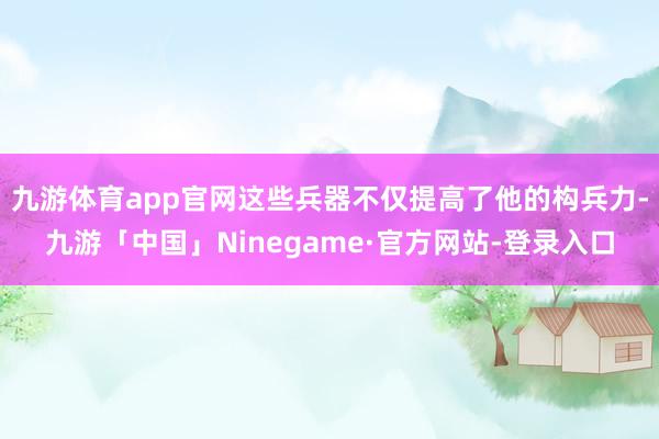 九游体育app官网这些兵器不仅提高了他的构兵力-九游「中国」Ninegame·官方网站-登录入口