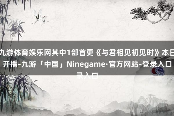 九游体育娱乐网其中1部首更《与君相见初见时》本日开播-九游「中国」Ninegame·官方网站-登录入口