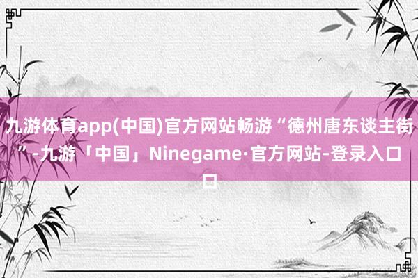 九游体育app(中国)官方网站畅游“德州唐东谈主街”-九游「中国」Ninegame·官方网站-登录入口