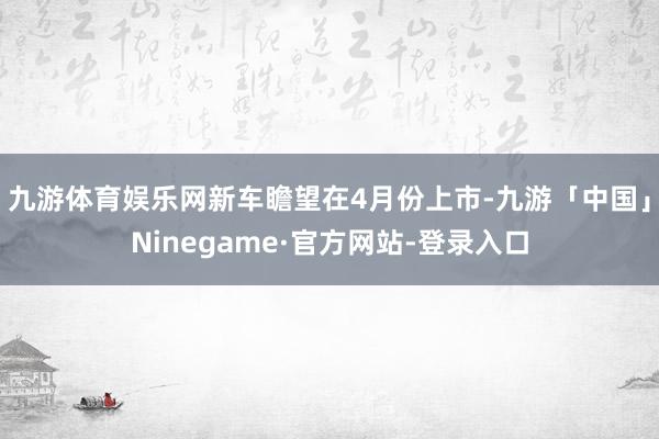 九游体育娱乐网新车瞻望在4月份上市-九游「中国」Ninegame·官方网站-登录入口