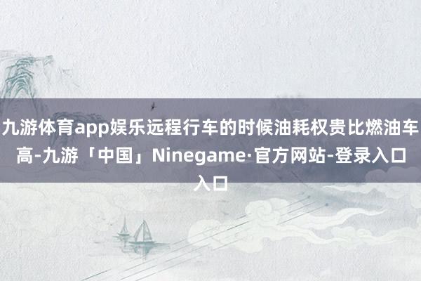 九游体育app娱乐远程行车的时候油耗权贵比燃油车高-九游「中国」Ninegame·官方网站-登录入口