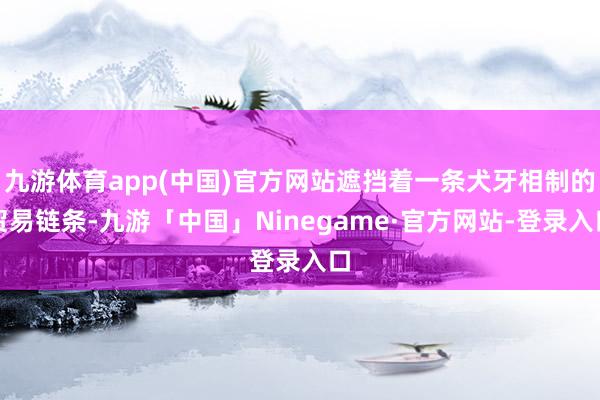 九游体育app(中国)官方网站遮挡着一条犬牙相制的贸易链条-九游「中国」Ninegame·官方网站-登录入口