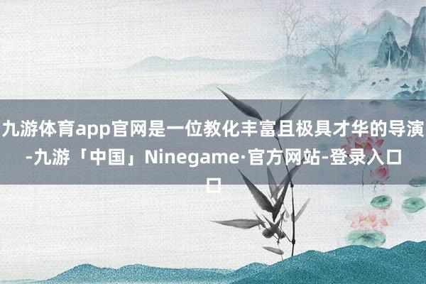 九游体育app官网是一位教化丰富且极具才华的导演-九游「中国」Ninegame·官方网站-登录入口