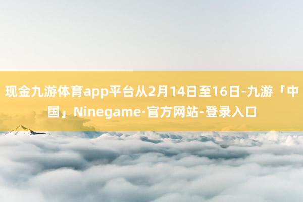 现金九游体育app平台从2月14日至16日-九游「中国」Ninegame·官方网站-登录入口