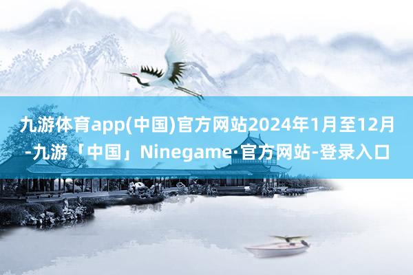 九游体育app(中国)官方网站2024年1月至12月-九游「中国」Ninegame·官方网站-登录入口