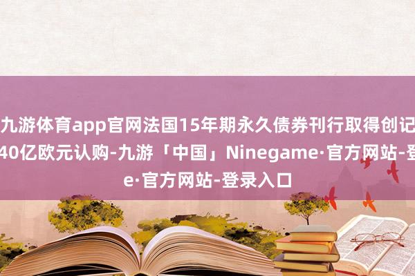 九游体育app官网法国15年期永久债券刊行取得创记录的1340亿欧元认购-九游「中国」Ninegame·官方网站-登录入口